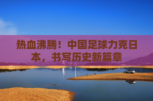 热血沸腾!中国足球力克日本,书写历史新篇章