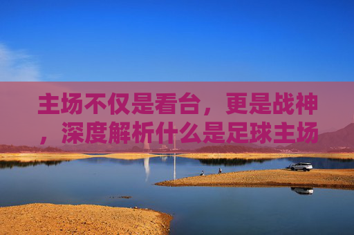 主场不仅是看台,更是战神,深度解析什么是足球主场思维