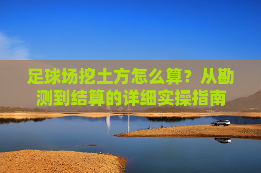 足球场挖土方怎么算?从勘测到结算的详细实操指南