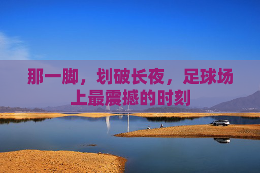 那一脚,划破长夜,足球场上最震撼的时刻