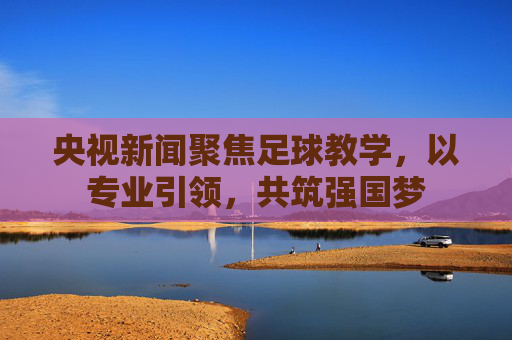 央视新闻聚焦足球教学，以专业引领，共筑强国梦