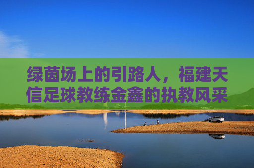 绿茵场上的引路人,福建天信足球教练金鑫的执教风采