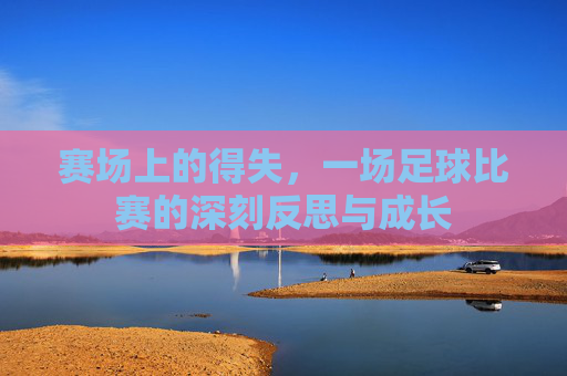 赛场上的得失,一场足球比赛的深刻反思与成长
