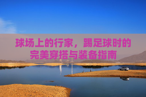 球场上的行家,踢足球时的完美穿搭与装备指南
