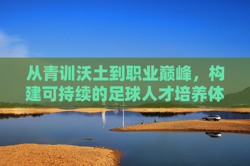 从青训沃土到职业巅峰,构建可持续的足球人才培养体系