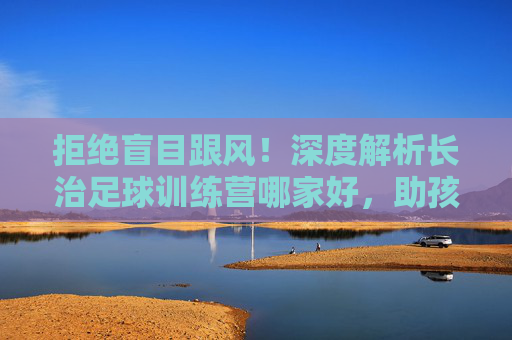 拒绝盲目跟风!深度解析长治足球训练营哪家好,助孩子赢在起跑线