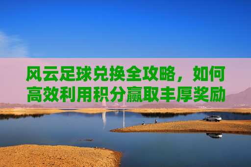 风云足球兑换全攻略,如何高效利用积分赢取丰厚奖励