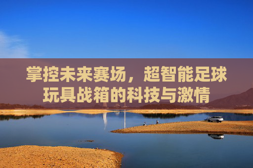掌控未来赛场,超智能足球玩具战箱的科技与激情