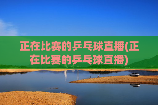 正在比赛的乒乓球直播(正在比赛的乒乓球直播)