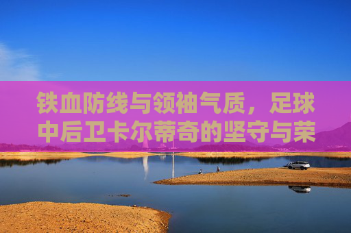 铁血防线与领袖气质,足球中后卫卡尔蒂奇的坚守与荣光