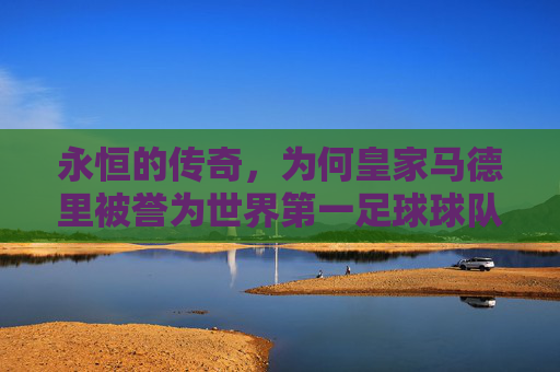 永恒的传奇,为何皇家马德里被誉为世界第一足球球队