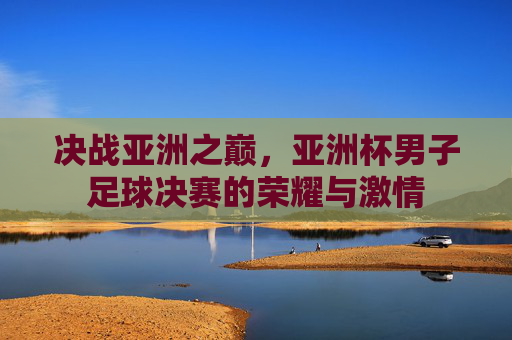 决战亚洲之巅,亚洲杯男子足球决赛的荣耀与激情