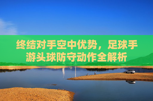 终结对手空中优势，足球手游头球防守动作全解析