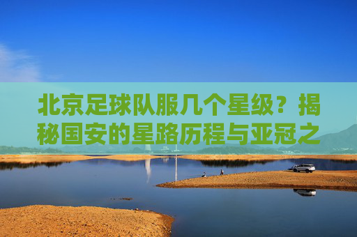 北京足球队服几个星级?揭秘国安的星路历程与亚冠之殇