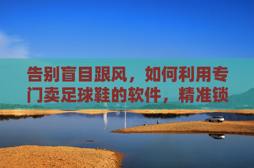 告别盲目跟风,如何利用专门卖足球鞋的软件,精准锁定你的下一双战靴