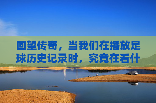 回望传奇,当我们在播放足球历史记录时,究竟在看什么?