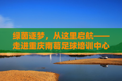 绿茵逐梦,从这里启航——走进重庆南葛足球培训中心