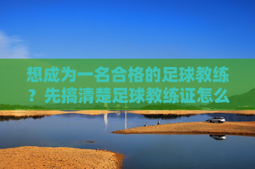 想成为一名合格的足球教练?先搞清楚足球教练证怎么认定的