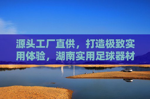 源头工厂直供,打造极致实用体验,湖南实用足球器材厂家深度解析