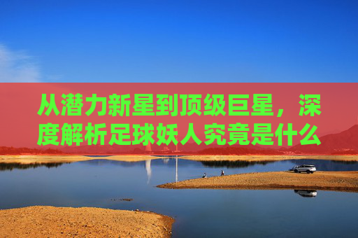 从潜力新星到顶级巨星,深度解析足球妖人究竟是什么意思