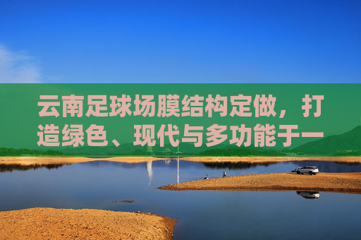 云南足球场膜结构定做,打造绿色、现代与多功能于一体的运动空间