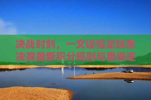 决战时刻,一文读懂足球总决赛最新积分规则与晋级逻辑