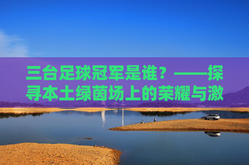 三台足球冠军是谁?——探寻本土绿茵场上的荣耀与激情