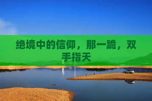 绝境中的信仰,那一跪,双手指天