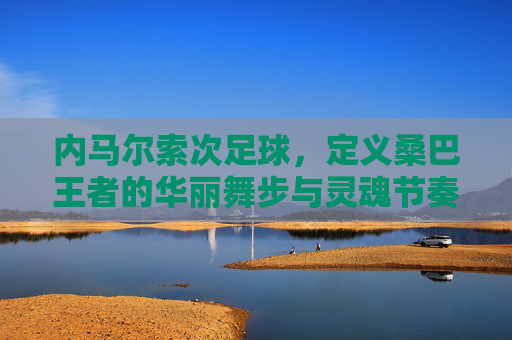 内马尔索次足球,定义桑巴王者的华丽舞步与灵魂节奏