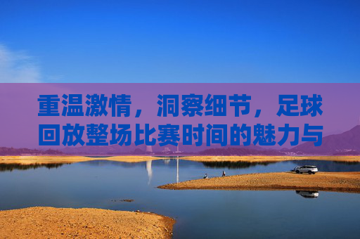 重温激情，洞察细节，足球回放整场比赛时间的魅力与技巧
