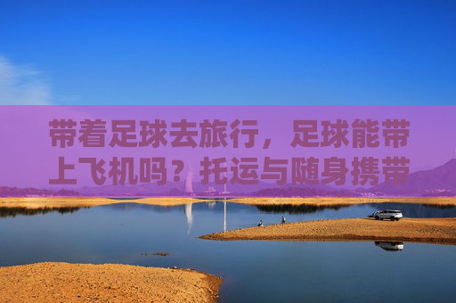 带着足球去旅行,足球能带上飞机吗?托运与随身携带全攻略