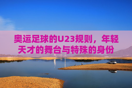 奥运足球的U23规则,年轻天才的舞台与特殊的身份
