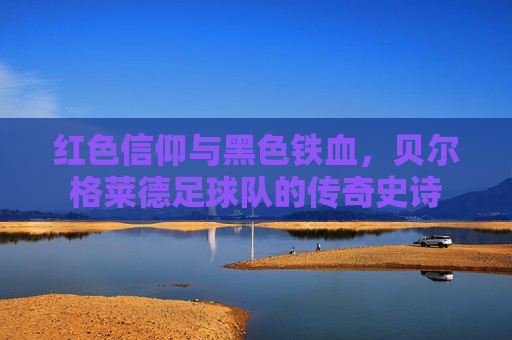 红色信仰与黑色铁血,贝尔格莱德足球队的传奇史诗