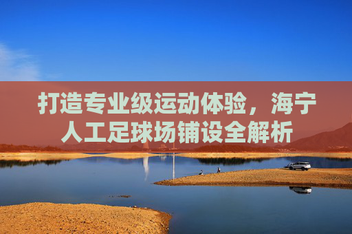 打造专业级运动体验,海宁人工足球场铺设全解析
