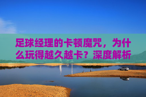足球经理的卡顿魔咒,为什么玩得越久越卡?深度解析与急救指南