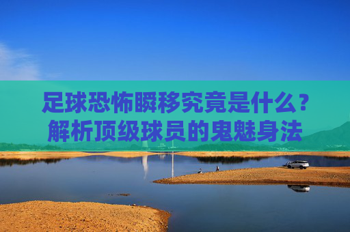 足球恐怖瞬移究竟是什么?解析顶级球员的鬼魅身法