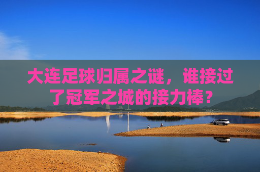 大连足球归属之谜,谁接过了冠军之城的接力棒?