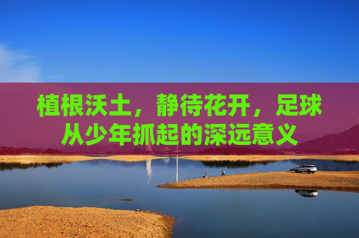 植根沃土,静待花开,足球从少年抓起的深远意义