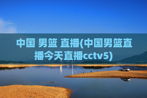中国 男篮 直播(中国男篮直播今天直播cctv5)