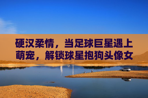 硬汉柔情,当足球巨星遇上萌宠,解锁球星抱狗头像女的治愈美学