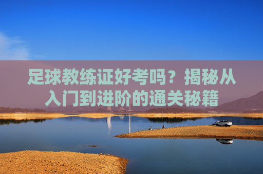 足球教练证好考吗?揭秘从入门到进阶的通关秘籍