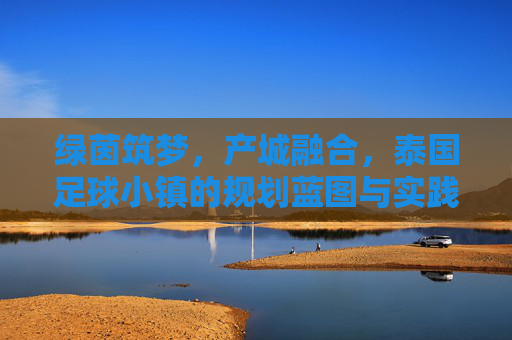 绿茵筑梦,产城融合,泰国足球小镇的规划蓝图与实践路径