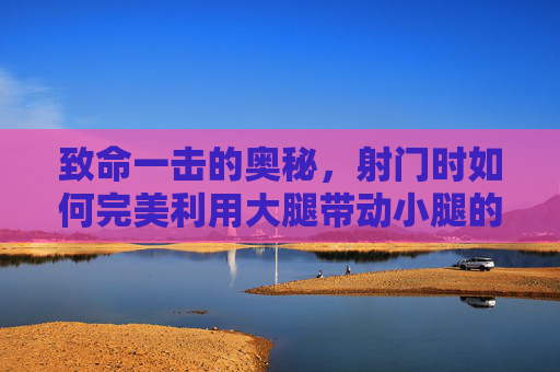 致命一击的奥秘,射门时如何完美利用大腿带动小腿的力量传导