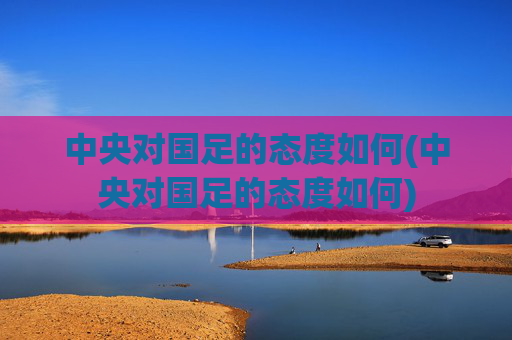 中央对国足的态度如何(中央对国足的态度如何)