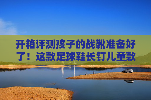 开箱评测孩子的战靴准备好了!这款足球鞋长钉儿童款体验太香了