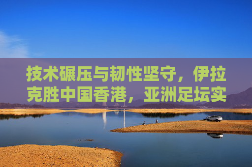 技术碾压与韧性坚守,伊拉克胜中国香港,亚洲足坛实力差距的缩影