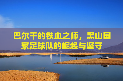巴尔干的铁血之师,黑山国家足球队的崛起与坚守