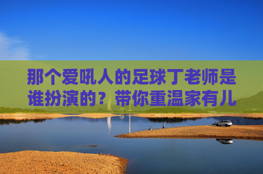 那个爱吼人的足球丁老师是谁扮演的?带你重温家有儿女经典配角