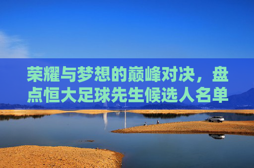 荣耀与梦想的巅峰对决,盘点恒大足球先生候选人名单