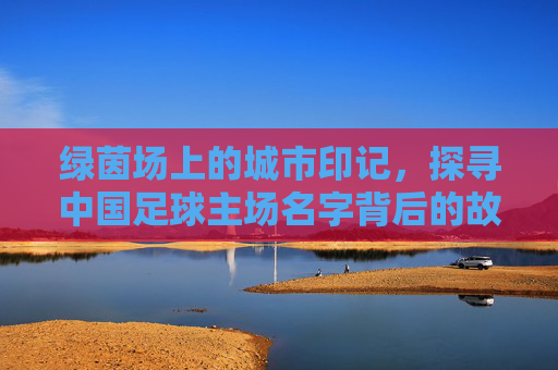 绿茵场上的城市印记,探寻中国足球主场名字背后的故事